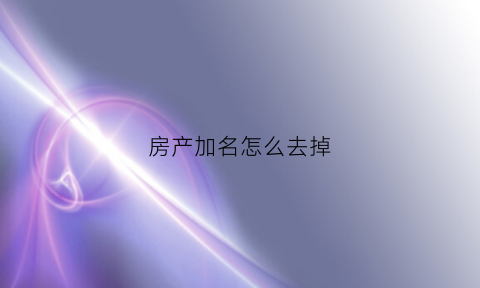 房产加名怎么去掉(房产加名字麻烦吗)