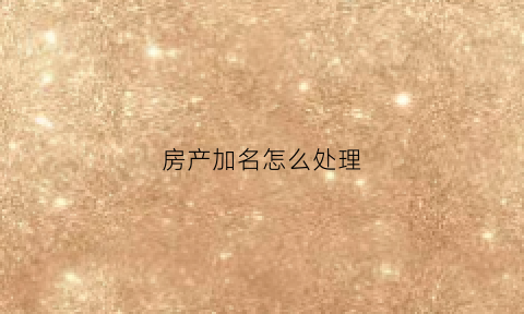 房产加名怎么处理(房产加名的条件)