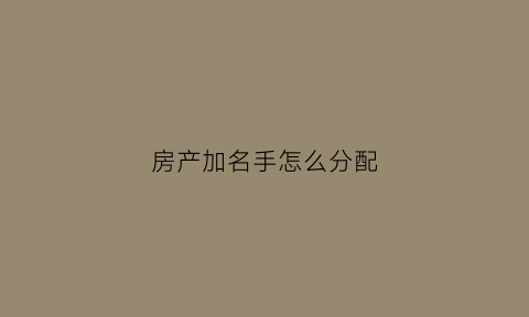 房产加名手怎么分配(房产加名有什么用)