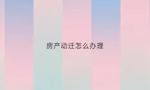 房产动迁怎么办理(房产动迁怎么办理流程)