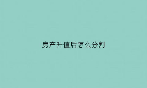 房产升值后怎么分割(房子升值后卖掉划算吗)