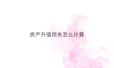 房产升值损失怎么计算(房屋升值)