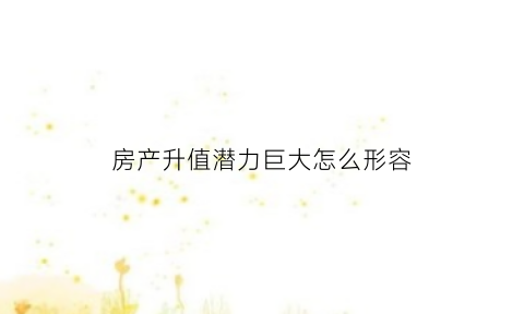 房产升值潜力巨大怎么形容(形容房子升值潜力高)