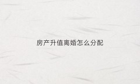 房产升值离婚怎么分配(房子升值属于夫妻共同财产吗)