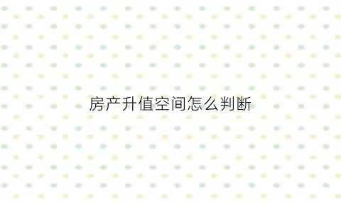 房产升值空间怎么判断(房产升值空间的说辞)