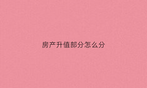房产升值部分怎么分(房子升值的三个特点)