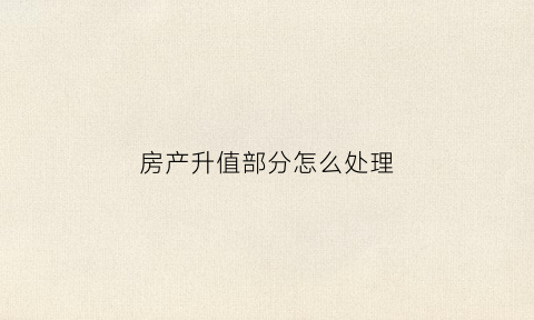 房产升值部分怎么处理(房子升值有什么好处)