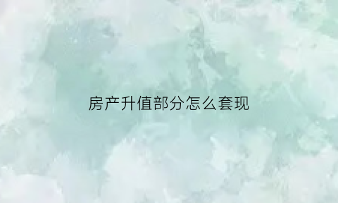 房产升值部分怎么套现(怎么把房子升值的钱套出来)
