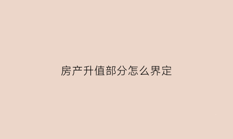 房产升值部分怎么界定(房屋升值)
