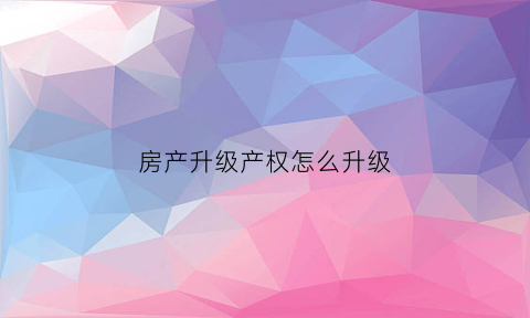 房产升级产权怎么升级(房产升级产权怎么升级的)