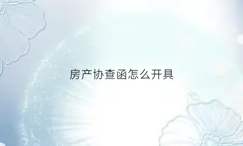 房产协查函怎么开具(房产协查函怎么开具才有效)