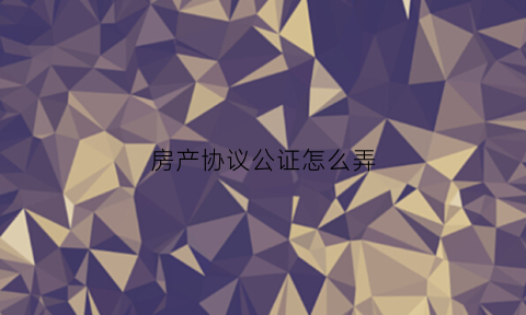 房产协议公证怎么弄(房产协议公证费收费标准)