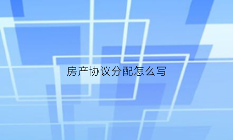 房产协议分配怎么写(房产分配协议书怎么写)