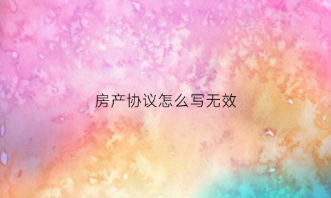 房产协议怎么写无效(房产合同无效还要付违约金吗)