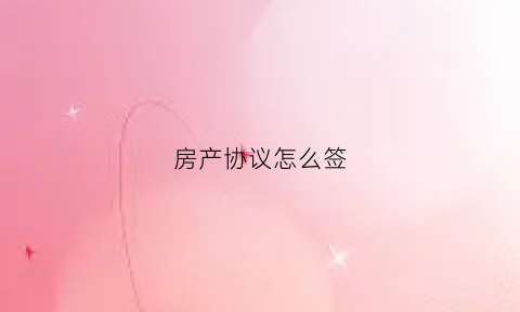 房产协议怎么签(房产协议怎么写才有法律效力)