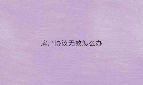 房产协议无效怎么办(房屋买卖协议无效房产证怎么办)