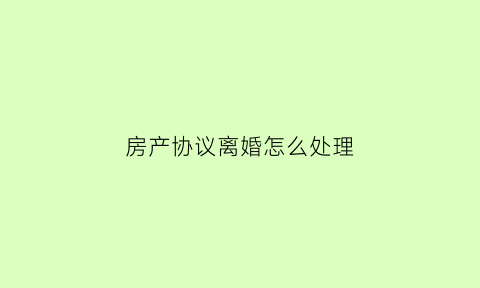 房产协议离婚怎么处理(协议离婚房产如何过户手续)