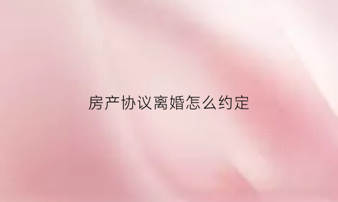 房产协议离婚怎么约定(房屋离婚协议书)