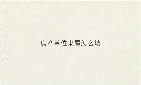 房产单位隶属怎么填(房屋所属单位)