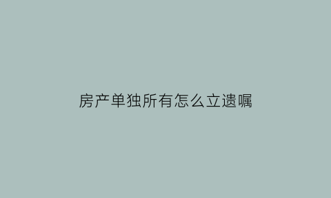 房产单独所有怎么立遗嘱(房产单独所有怎么办理)