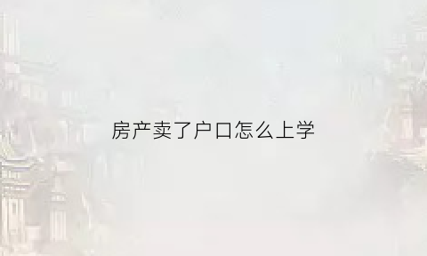 房产卖了户口怎么上学(房子卖了户籍放哪儿孩子上学咋办)