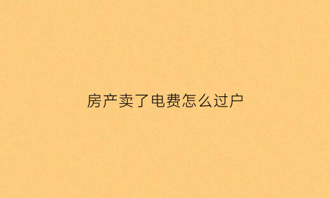 房产卖了电费怎么过户(房子卖了电费水费怎么过户)