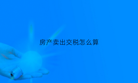 房产卖出交税怎么算(房子卖出去要扣什么税)