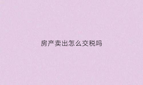 房产卖出怎么交税吗(房子卖掉怎么交税)