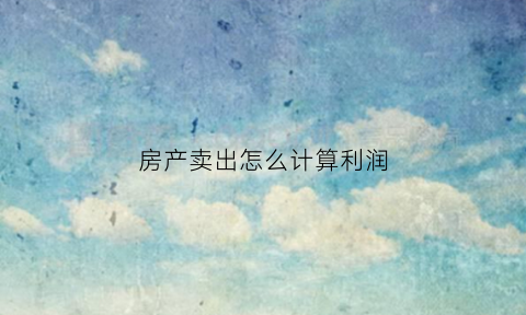 房产卖出怎么计算利润(房产卖出怎么计算利润多少)