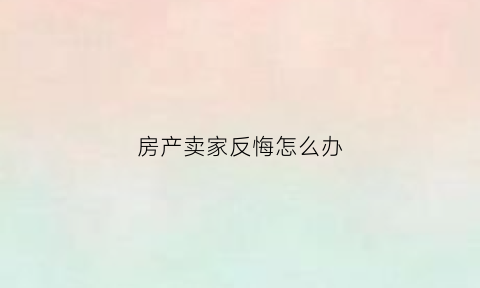 房产卖家反悔怎么办(房产卖家反悔怎么办理)
