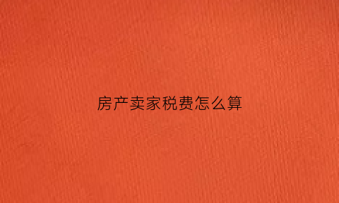房产卖家税费怎么算(卖房卖家税)