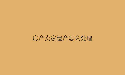 房产卖家遗产怎么处理(卖房子有遗产税是什么意思)