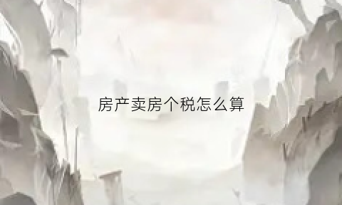 房产卖房个税怎么算(房产卖房个税怎么算出来的)