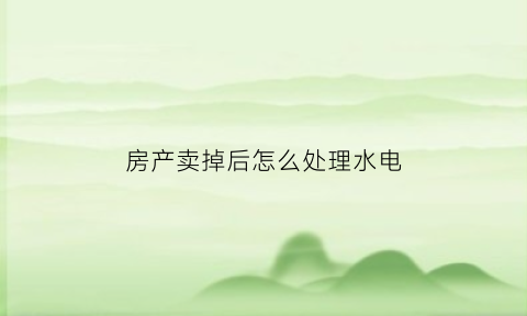 房产卖掉后怎么处理水电(房子卖后水电气怎么办)