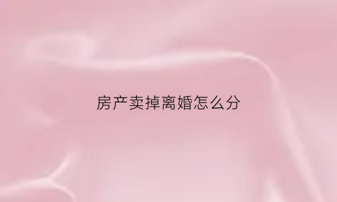 房产卖掉离婚怎么分(卖了房子在离婚要怎么处理)