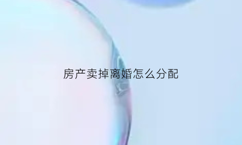 房产卖掉离婚怎么分配(房子卖了离婚怎么处理)