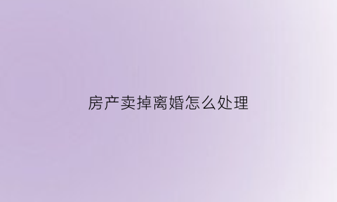 房产卖掉离婚怎么处理(房产卖掉离婚怎么处理好)