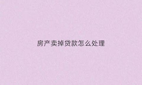 房产卖掉贷款怎么处理(房子卖掉银行贷款怎么办)