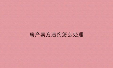 房产卖方违约怎么处理(房产交易卖方违约法院怎么判)