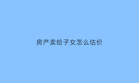 房产卖给子女怎么估价(房屋卖给子女)