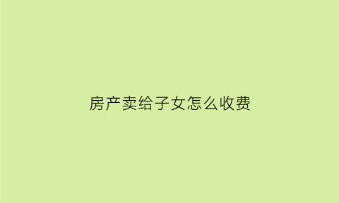 房产卖给子女怎么收费(房屋卖给子女)