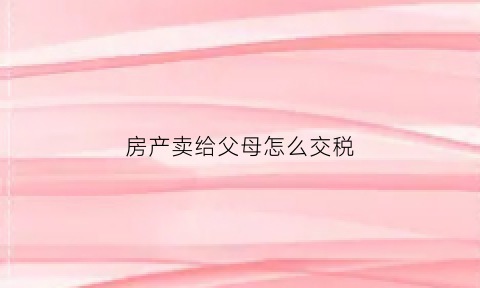 房产卖给父母怎么交税(房产卖给父母怎么交税的)