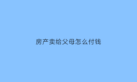 房产卖给父母怎么付钱(房子卖给父母怎么交税)