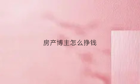 房产博主怎么挣钱(房产博主简介)