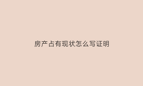 房产占有现状怎么写证明(房产占有现状怎么写证明模板)