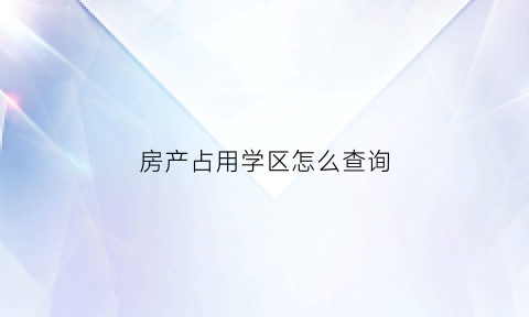 房产占用学区怎么查询(房子是否占有学位在哪查)