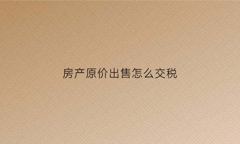 房产原价出售怎么交税(房产原价出售怎么交税的)
