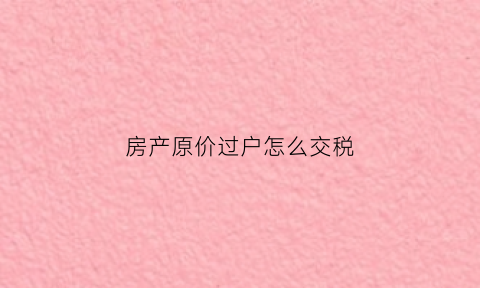 房产原价过户怎么交税(房产按原价过户违法吗)
