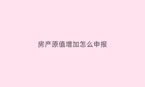 房产原值增加怎么申报(房产原值增加如何在税务局做备案)