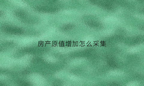 房产原值增加怎么采集(增加房产原值后房产税怎么申报)
